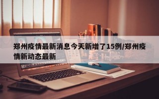 郑州疫情最新消息今天新增了15例/郑州疫情新动态最新