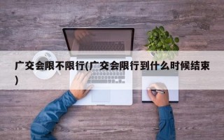 广交会限不限行(广交会限行到什么时候结束)