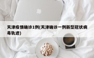 天津疫情确诊1例(天津确诊一例新型冠状病毒轨迹)