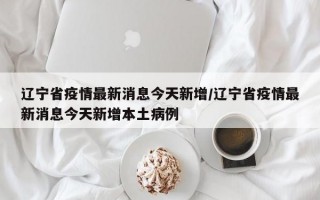 辽宁省疫情最新消息今天新增/辽宁省疫情最新消息今天新增本土病例