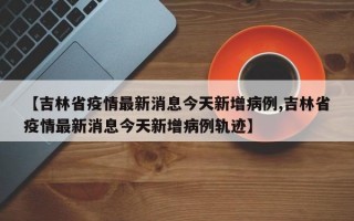 【吉林省疫情最新消息今天新增病例,吉林省疫情最新消息今天新增病例轨迹】