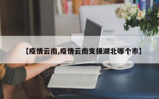 【疫情云南,疫情云南支援湖北哪个市】