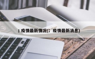 丨疫情最新情况(冫疫情最新消息)