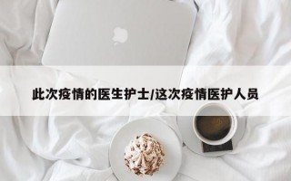 此次疫情的医生护士/这次疫情医护人员