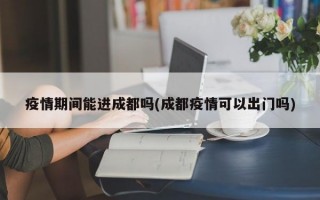 疫情期间能进成都吗(成都疫情可以出门吗)