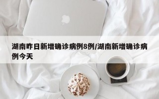 湖南昨日新增确诊病例8例/湖南新增确诊病例今天