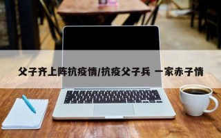 父子齐上阵抗疫情/抗疫父子兵 一家赤子情