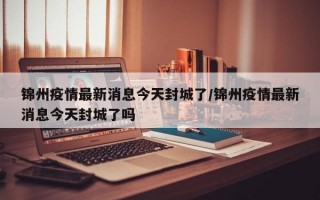 锦州疫情最新消息今天封城了/锦州疫情最新消息今天封城了吗