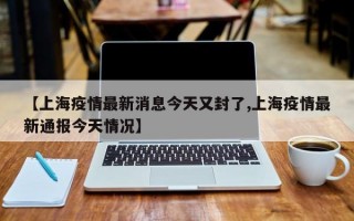 【上海疫情最新消息今天又封了,上海疫情最新通报今天情况】