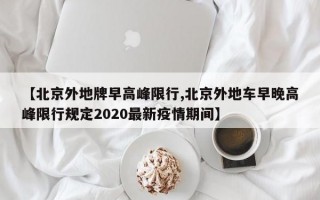 【北京外地牌早高峰限行,北京外地车早晚高峰限行规定2020最新疫情期间】