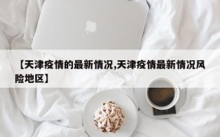 【天津疫情的最新情况,天津疫情最新情况风险地区】