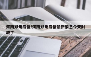 河南郑州疫情/河南郑州疫情最新消息今天封城了