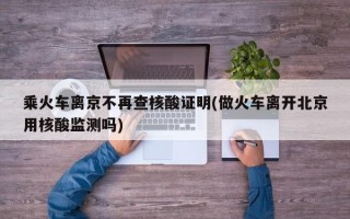 乘火车离京不再查核酸证明(做火车离开北京用核酸监测吗)