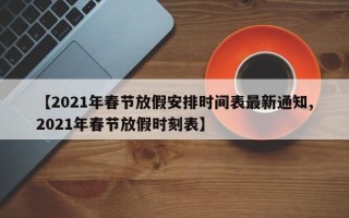 【2021年春节放假安排时间表最新通知,2021年春节放假时刻表】