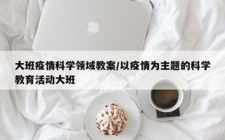 大班疫情科学领域教案/以疫情为主题的科学教育活动大班