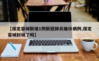 【保定容城新增1例新冠肺炎确诊病例,保定容城封城了吗】