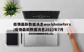 疫情最新数据消息worldometers/疫情最新数据消息2023年7月