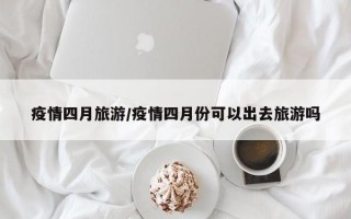 疫情四月旅游/疫情四月份可以出去旅游吗