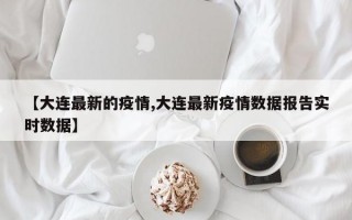 【大连最新的疫情,大连最新疫情数据报告实时数据】