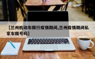 【兰州机动车限行疫情期间,兰州疫情期间私家车限号吗】