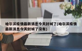 哈尔滨疫情最新消息今天封城了(哈尔滨疫情最新消息今天封城了没有)