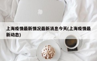 上海疫情最新情况最新消息今天(上海疫情最新动态)