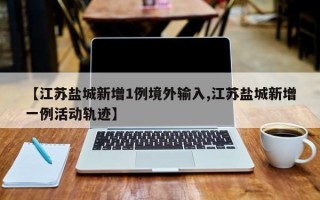 【江苏盐城新增1例境外输入,江苏盐城新增一例活动轨迹】