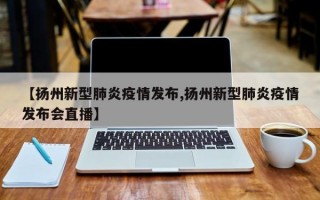 【扬州新型肺炎疫情发布,扬州新型肺炎疫情发布会直播】