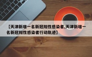 【天津新增一名新冠阳性感染者,天津新增一名新冠阳性感染者行动轨迹】