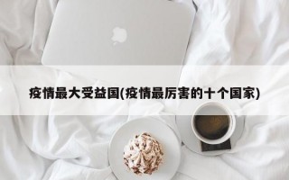 疫情最大受益国(疫情最厉害的十个国家)