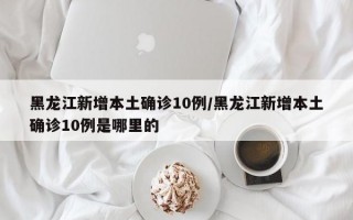 黑龙江新增本土确诊10例/黑龙江新增本土确诊10例是哪里的