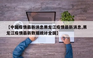 【中国疫情最新消息黑龙江疫情最新消息,黑龙江疫情最新数据统计全国】