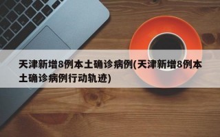 天津新增8例本土确诊病例(天津新增8例本土确诊病例行动轨迹)