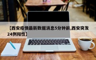 【西安疫情最新数据消息5分钟前,西安突发24例阳性】