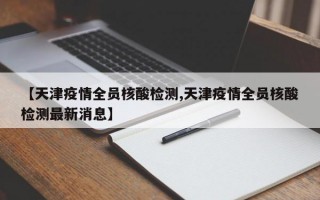 【天津疫情全员核酸检测,天津疫情全员核酸检测最新消息】