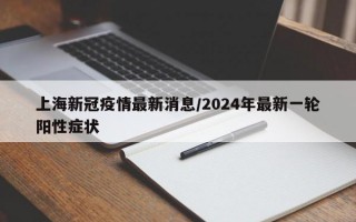 上海新冠疫情最新消息/2024年最新一轮阳性症状