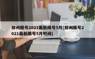 郑州限号2021最新限号5月(郑州限号2021最新限号5月时间)