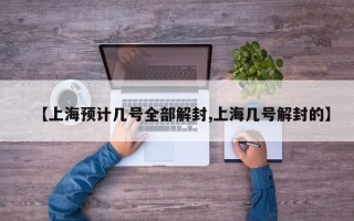 【上海预计几号全部解封,上海几号解封的】