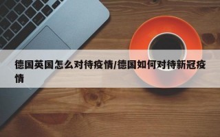 德国英国怎么对待疫情/德国如何对待新冠疫情