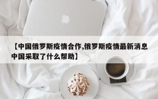 【中国俄罗斯疫情合作,俄罗斯疫情最新消息中国采取了什么帮助】