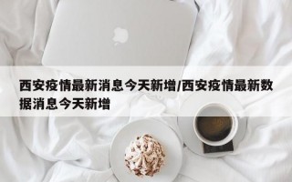 西安疫情最新消息今天新增/西安疫情最新数据消息今天新增