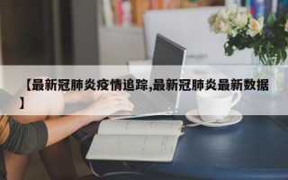 【最新冠肺炎疫情追踪,最新冠肺炎最新数据】