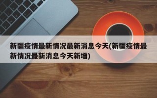 新疆疫情最新情况最新消息今天(新疆疫情最新情况最新消息今天新增)