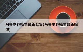 乌鲁木齐疫情最新公告(乌鲁木齐疫情最新报道)