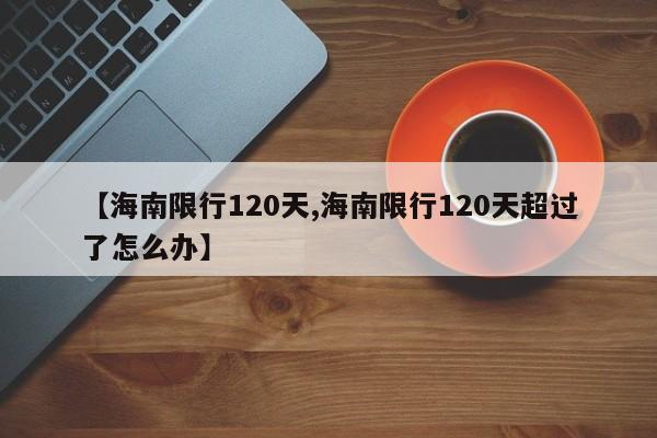 【海南限行120天,海南限行120天超过了怎么办】-第1张图片-金港湾