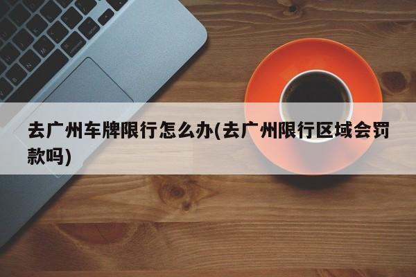 去广州车牌限行怎么办(去广州限行区域会罚款吗)-第1张图片-金港湾