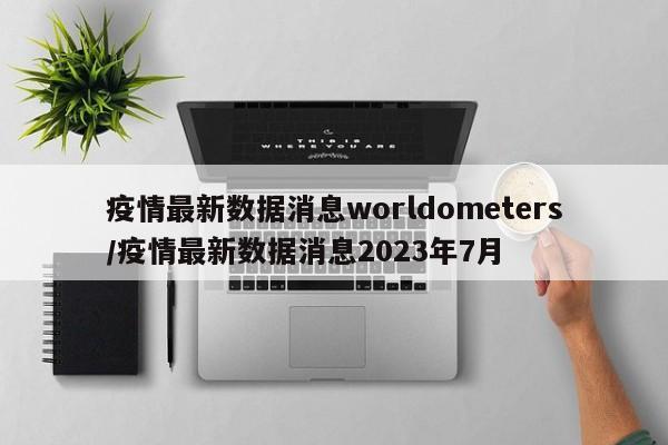 疫情最新数据消息worldometers/疫情最新数据消息2023年7月-第1张图片-金港湾