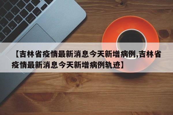 【吉林省疫情最新消息今天新增病例,吉林省疫情最新消息今天新增病例轨迹】-第1张图片-金港湾