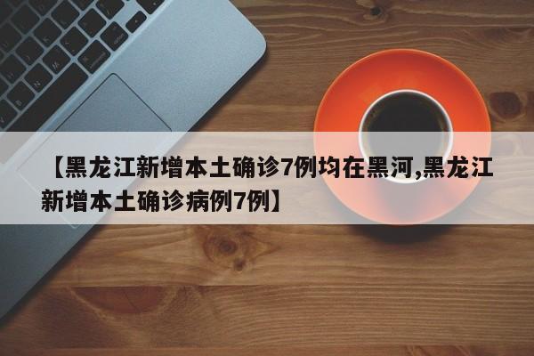 【黑龙江新增本土确诊7例均在黑河,黑龙江新增本土确诊病例7例】-第1张图片-金港湾