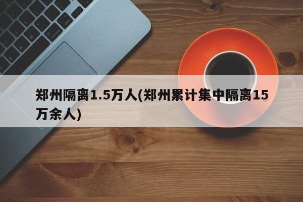 郑州隔离1.5万人(郑州累计集中隔离15万余人)-第1张图片-金港湾